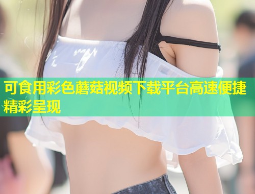 可食用彩色蘑菇视频下载平台高速便捷精彩呈现