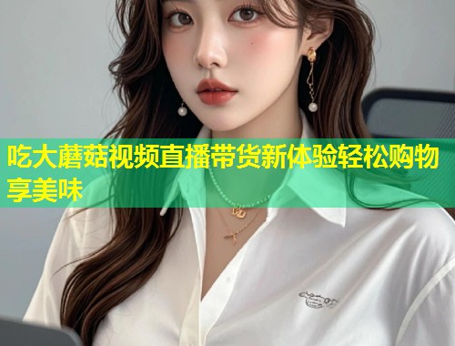 吃大蘑菇视频直播带货新体验轻松购物享美味