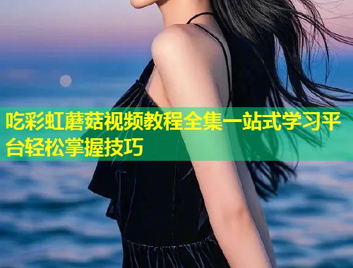 吃彩虹蘑菇视频教程全集一站式学习平台轻松掌握技巧