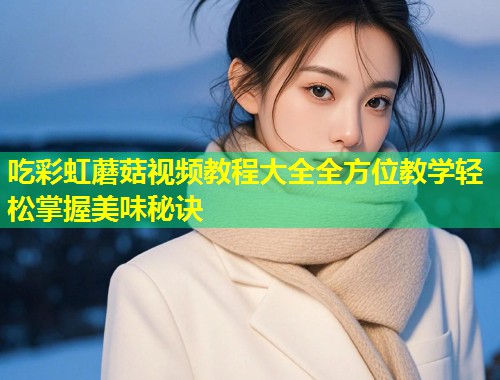 吃彩虹蘑菇视频教程大全全方位教学轻松掌握美味秘诀
