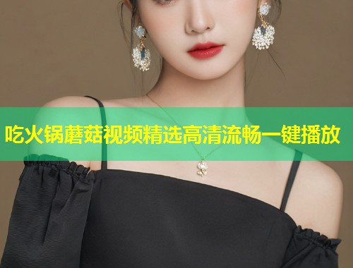 吃火锅蘑菇视频精选高清流畅一键播放