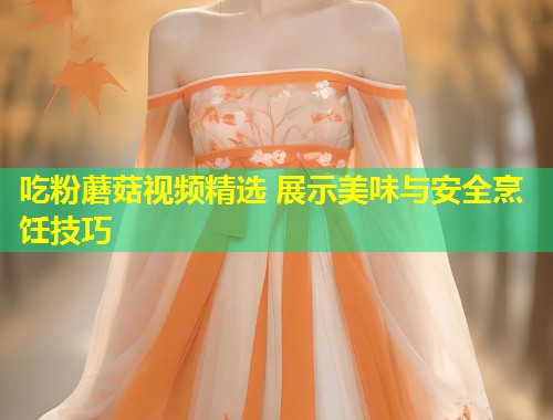 吃粉蘑菇视频精选 展示美味与安全烹饪技巧