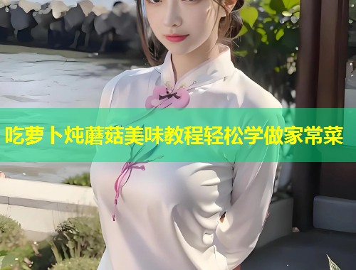 吃萝卜炖蘑菇美味教程轻松学做家常菜