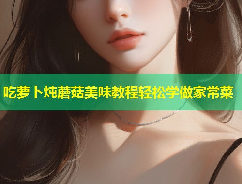 吃萝卜炖蘑菇美味教程轻松学做家常菜