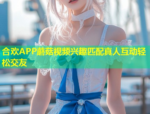 合欢APP蘑菇视频兴趣匹配真人互动轻松交友