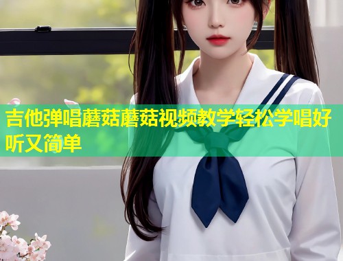 吉他弹唱蘑菇蘑菇视频教学轻松学唱好听又简单