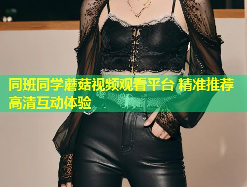 同班同学蘑菇视频观看平台 精准推荐高清互动体验