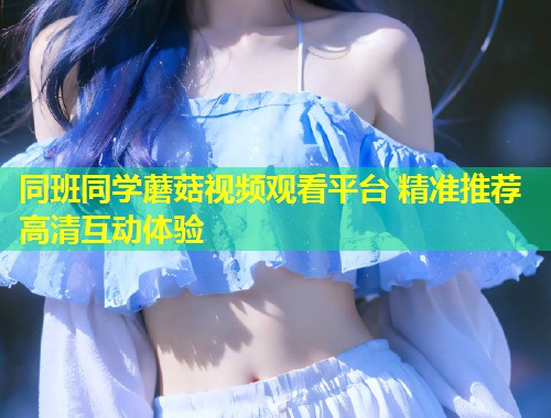 同班同学蘑菇视频观看平台 精准推荐高清互动体验