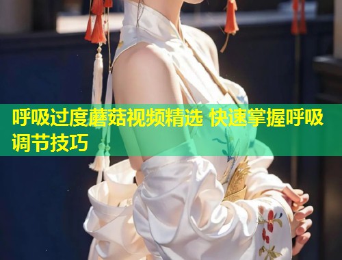 呼吸过度蘑菇视频精选 快速掌握呼吸调节技巧