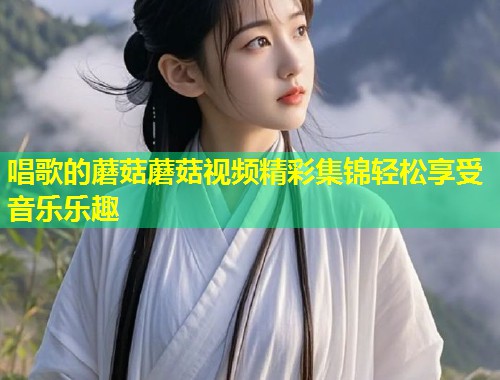 唱歌的蘑菇蘑菇视频精彩集锦轻松享受音乐乐趣