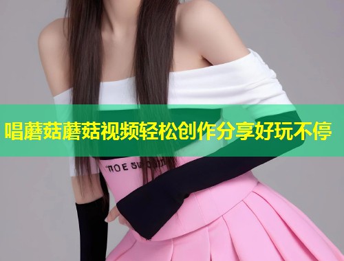 唱蘑菇蘑菇视频轻松创作分享好玩不停