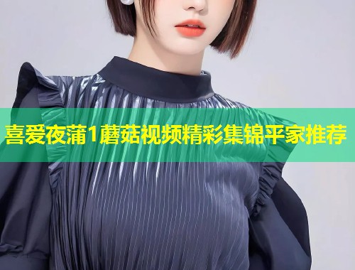 喜爱夜蒲1蘑菇视频精彩集锦平家推荐