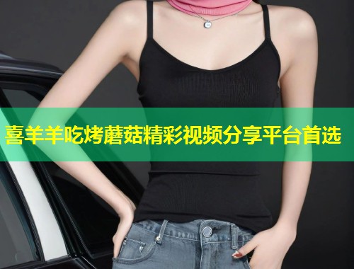 喜羊羊吃烤蘑菇精彩视频分享平台首选