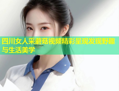 四川女人采蘑菇视频精彩呈现发现野趣与生活美学