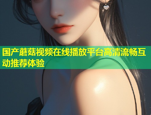国产蘑菇视频在线播放平台高清流畅互动推荐体验