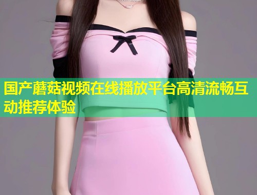 国产蘑菇视频在线播放平台高清流畅互动推荐体验