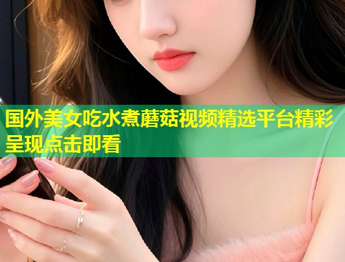 国外美女吃水煮蘑菇视频精选平台精彩呈现点击即看