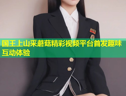 国王上山采蘑菇精彩视频平台首发趣味互动体验