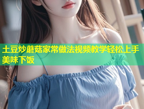 土豆炒蘑菇家常做法视频教学轻松上手美味下饭