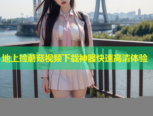 地上捡蘑菇视频下载神器快速高清体验