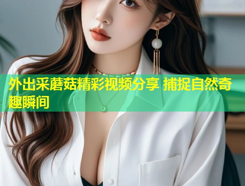 外出采蘑菇精彩视频分享 捕捉自然奇趣瞬间
