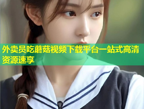 外卖员吃蘑菇视频下载平台一站式高清资源速享