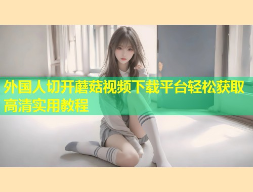 外国人切开蘑菇视频下载平台轻松获取高清实用教程