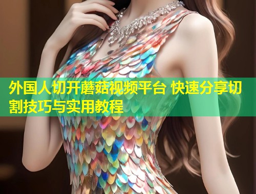 外国人切开蘑菇视频平台 快速分享切割技巧与实用教程