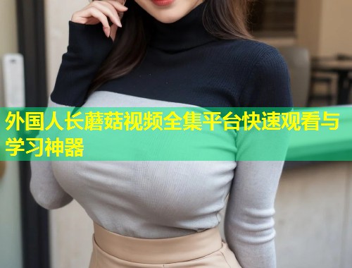外国人长蘑菇视频全集平台快速观看与学习神器