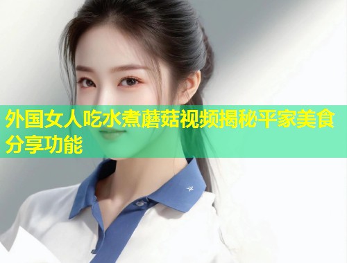 外国女人吃水煮蘑菇视频揭秘平家美食分享功能