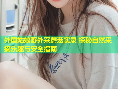 外国姑娘野外采蘑菇实录 探秘自然采摘乐趣与安全指南