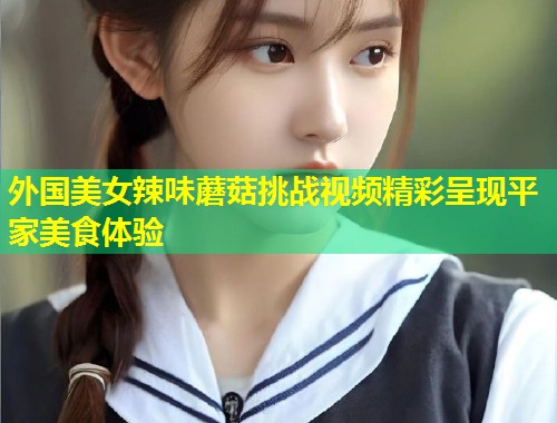 外国美女辣味蘑菇挑战视频精彩呈现平家美食体验