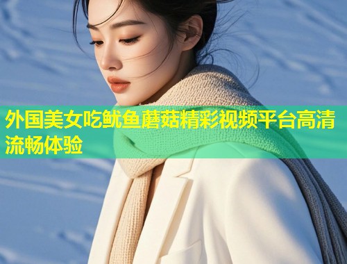 外国美女吃鱿鱼蘑菇精彩视频平台高清流畅体验
