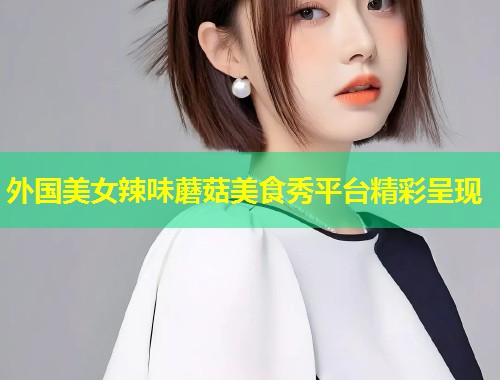 外国美女辣味蘑菇美食秀平台精彩呈现