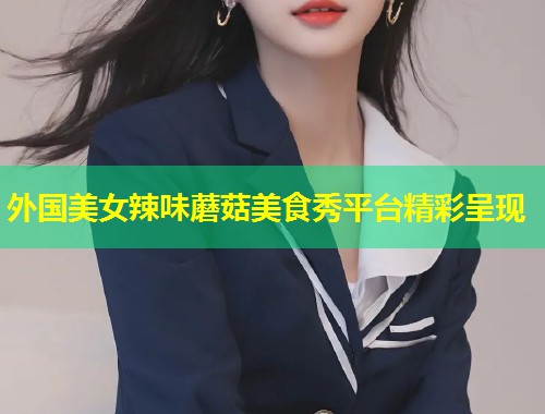 外国美女辣味蘑菇美食秀平台精彩呈现