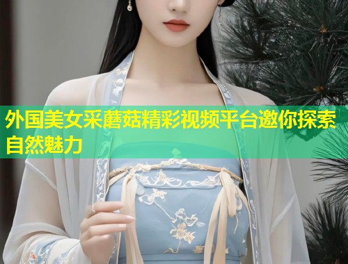 外国美女采蘑菇精彩视频平台邀你探索自然魅力