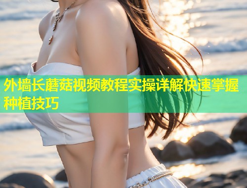 外墙长蘑菇视频教程实操详解快速掌握种植技巧