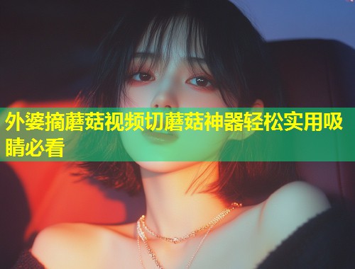 外婆摘蘑菇视频切蘑菇神器轻松实用吸睛必看