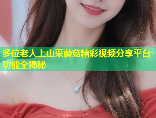 多位老人上山采蘑菇精彩视频分享平台功能全揭秘