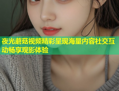 夜光蘑菇视频精彩呈现海量内容社交互动畅享观影体验
