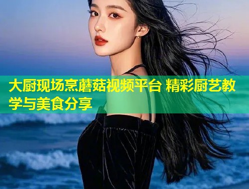 大厨现场烹蘑菇视频平台 精彩厨艺教学与美食分享
