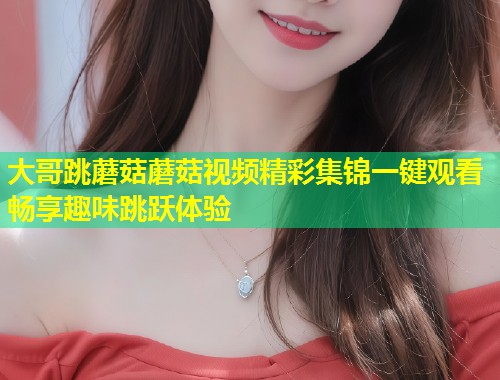 大哥跳蘑菇蘑菇视频精彩集锦一键观看畅享趣味跳跃体验