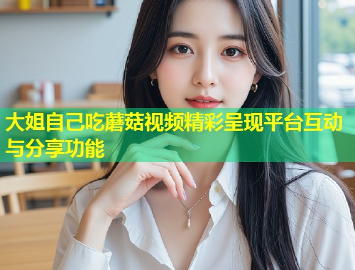 大姐自己吃蘑菇视频精彩呈现平台互动与分享功能