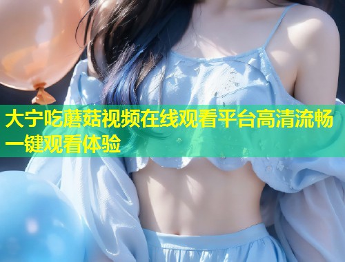 大宁吃蘑菇视频在线观看平台高清流畅一键观看体验