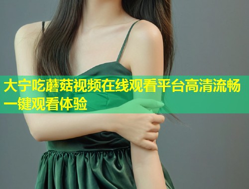 大宁吃蘑菇视频在线观看平台高清流畅一键观看体验