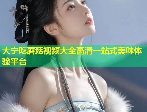 大宁吃蘑菇视频大全高清一站式美味体验平台