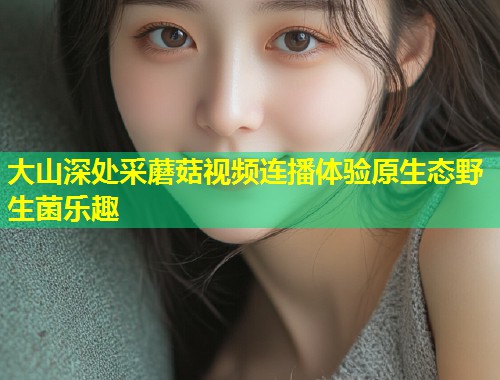 大山深处采蘑菇视频连播体验原生态野生菌乐趣
