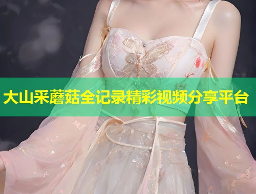 大山采蘑菇全记录精彩视频分享平台