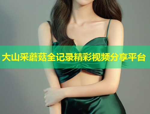 大山采蘑菇全记录精彩视频分享平台