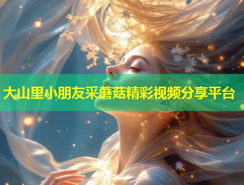 大山里小朋友采蘑菇精彩视频分享平台